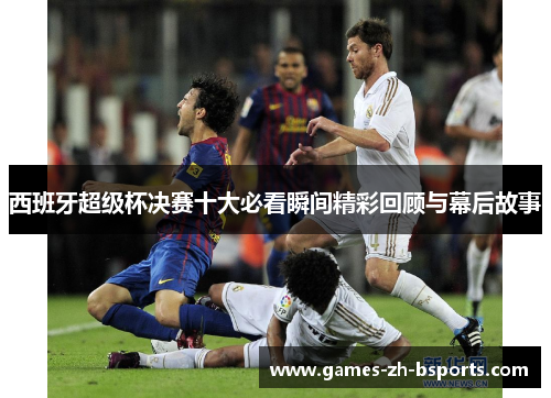 西班牙超级杯决赛十大必看瞬间精彩回顾与幕后故事 西班牙超级杯决赛十大必看瞬间精彩回顾与幕后故事