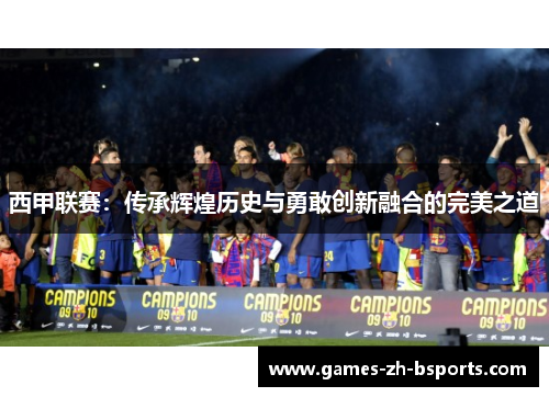 西甲联赛:传承辉煌历史与勇敢创新融合的完美之道 西甲联赛:传承辉煌历史与勇敢创新融合的完美之道