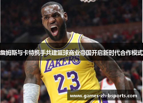 詹姆斯与卡特携手共建篮球商业帝国开启新时代合作模式 詹姆斯与卡特携手共建篮球商业帝国开启新时代合作模式