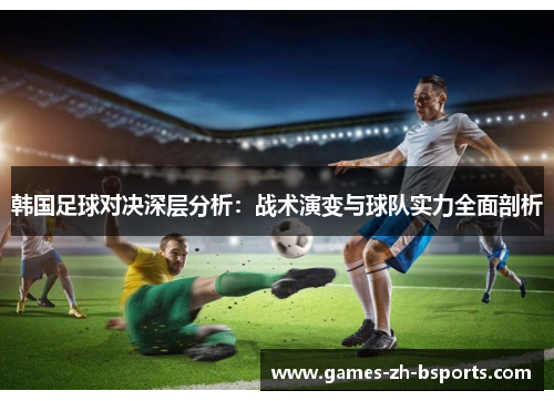 韩国足球对决深层分析:战术演变与球队实力全面剖析 韩国足球对决深层分析:战术演变与球队实力全面剖析