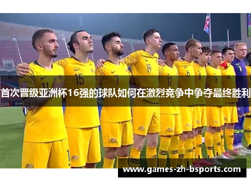 首次晋级亚洲杯16强的球队如何在激烈竞争中争夺最终胜利